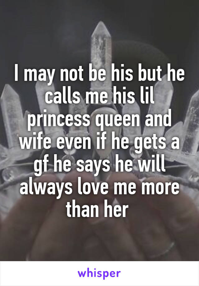 I may not be his but he calls me his lil princess queen and wife even if he gets a gf he says he will always love me more than her 