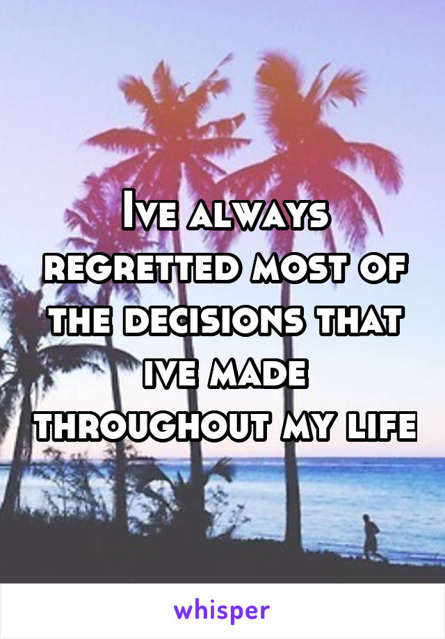 Ive always regretted most of the decisions that ive made throughout my life