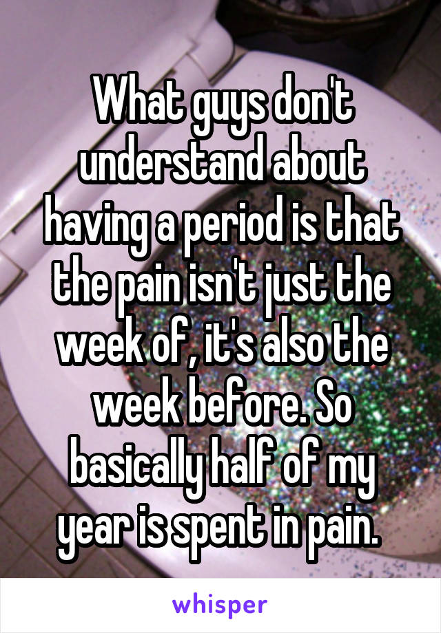 What guys don't understand about having a period is that the pain isn't just the week of, it's also the week before. So basically half of my year is spent in pain. 