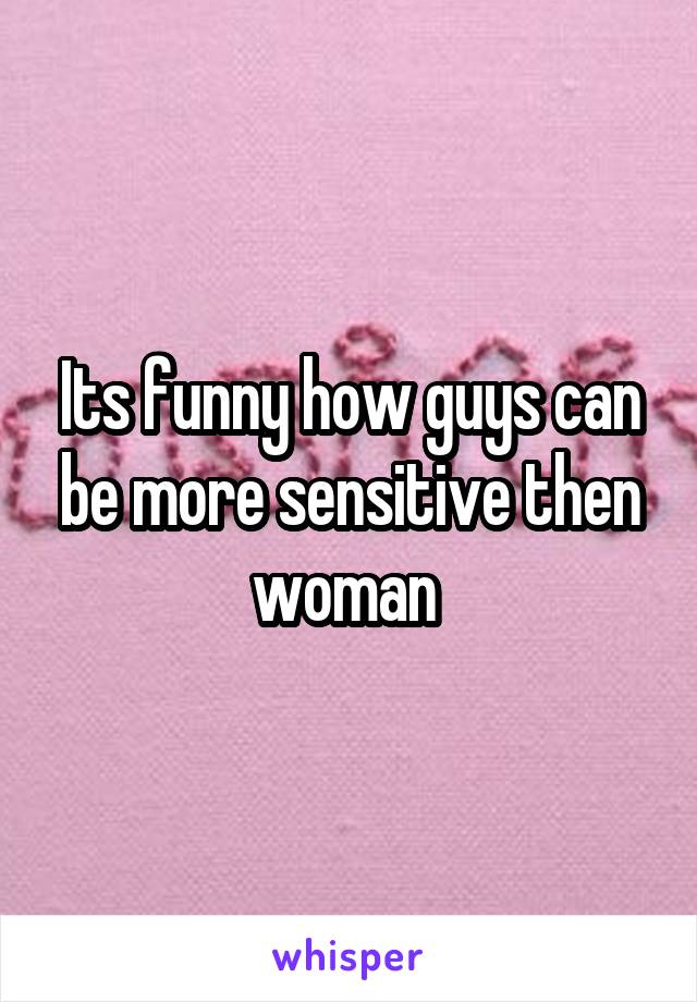 Its funny how guys can be more sensitive then woman 