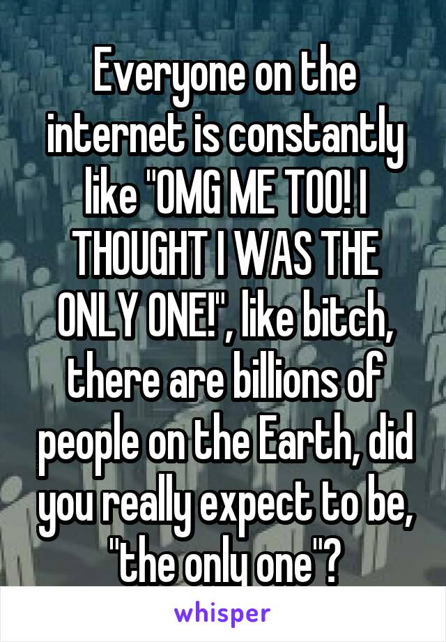 Everyone on the internet is constantly like "OMG ME TOO! I THOUGHT I WAS THE ONLY ONE!", like bitch, there are billions of people on the Earth, did you really expect to be, "the only one"?