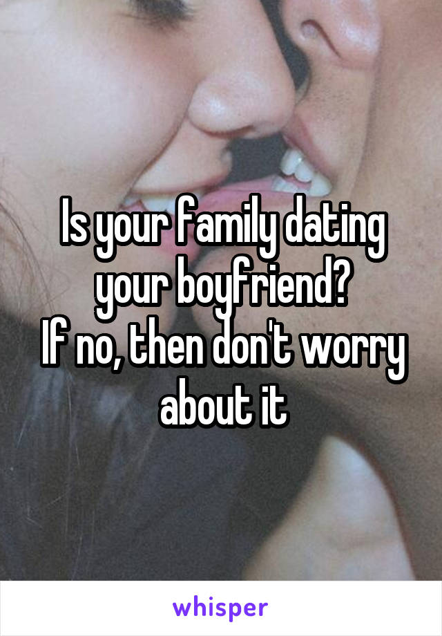 Is your family dating your boyfriend?
If no, then don't worry about it