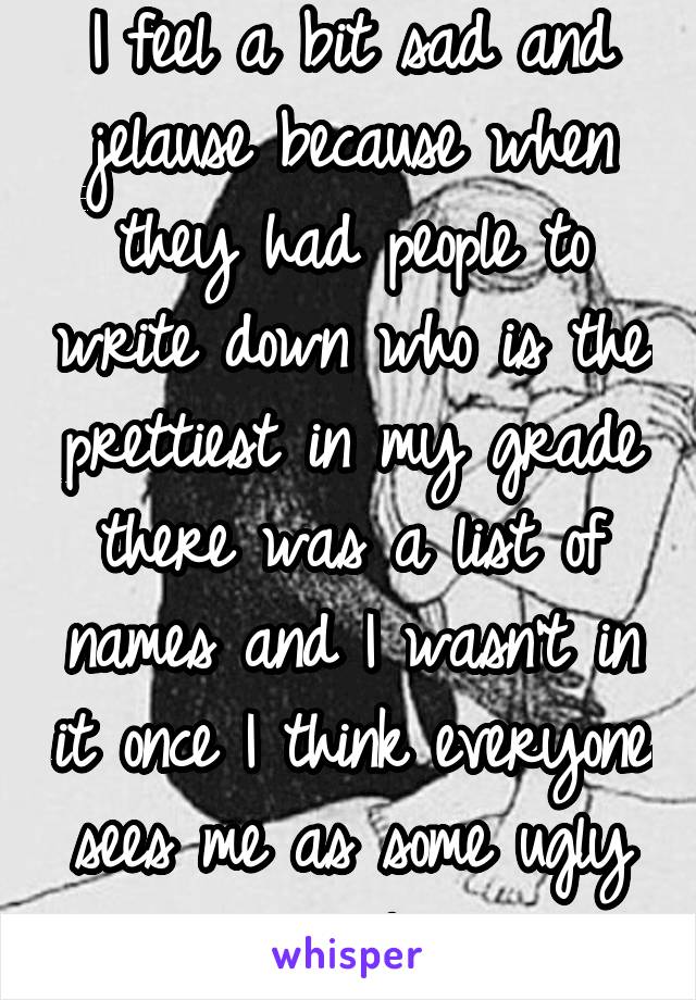 I feel a bit sad and jelause because when they had people to write down who is the prettiest in my grade there was a list of names and I wasn't in it once I think everyone sees me as some ugly girl