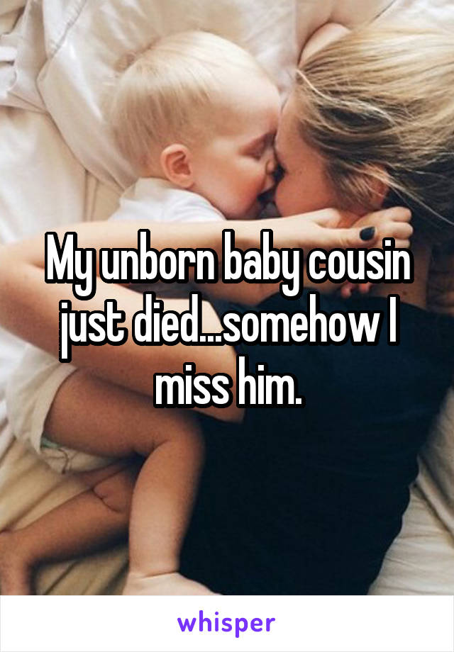 My unborn baby cousin just died...somehow I miss him.