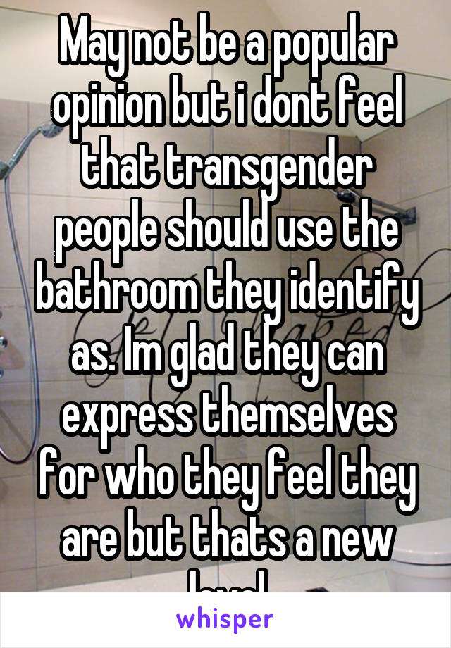 May not be a popular opinion but i dont feel that transgender people should use the bathroom they identify as. Im glad they can express themselves for who they feel they are but thats a new level