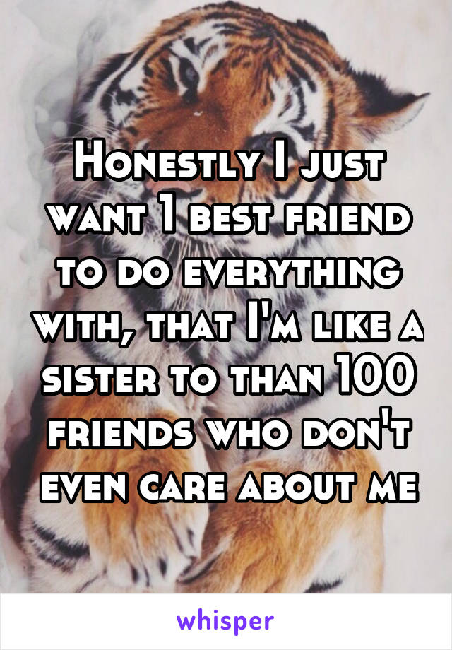 Honestly I just want 1 best friend to do everything with, that I'm like a sister to than 100 friends who don't even care about me