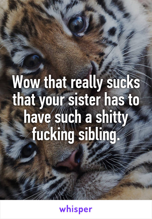 Wow that really sucks that your sister has to have such a shitty fucking sibling.