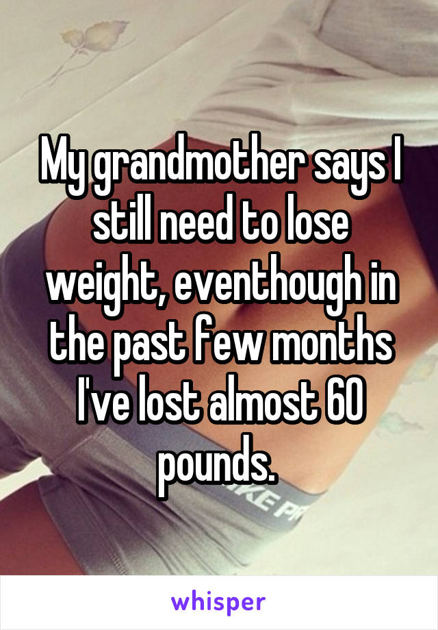 My grandmother says I still need to lose weight, eventhough in the past few months I've lost almost 60 pounds. 