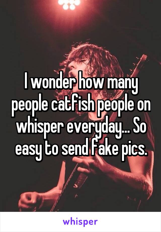 I wonder how many people catfish people on whisper everyday... So easy to send fake pics.