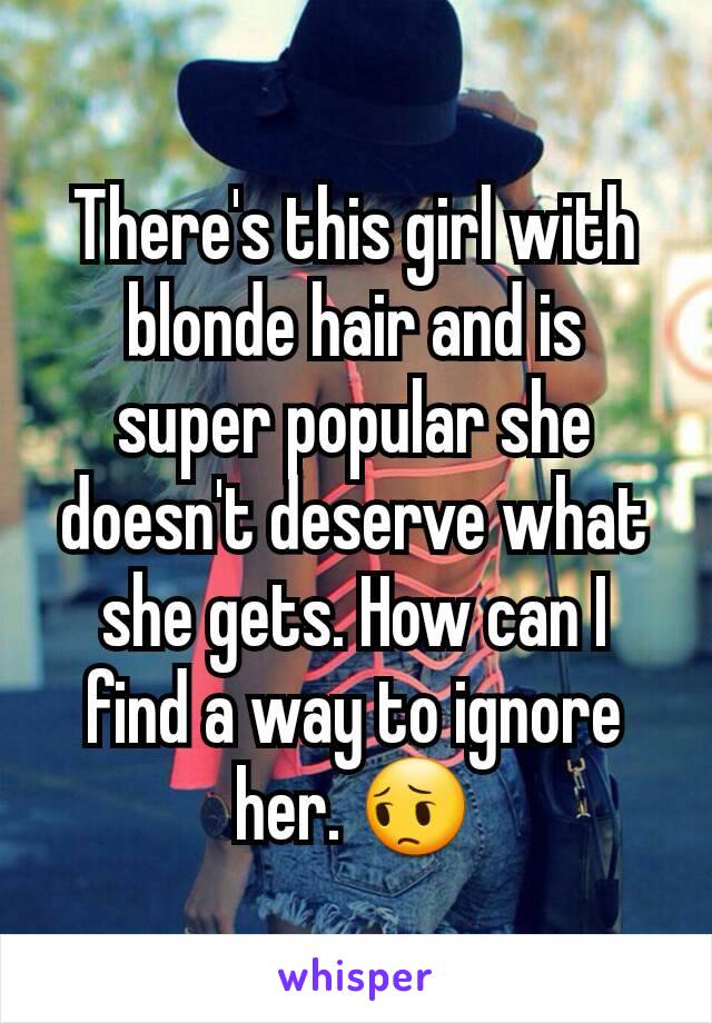 There's this girl with blonde hair and is super popular she doesn't deserve what she gets. How can I find a way to ignore her. 😔