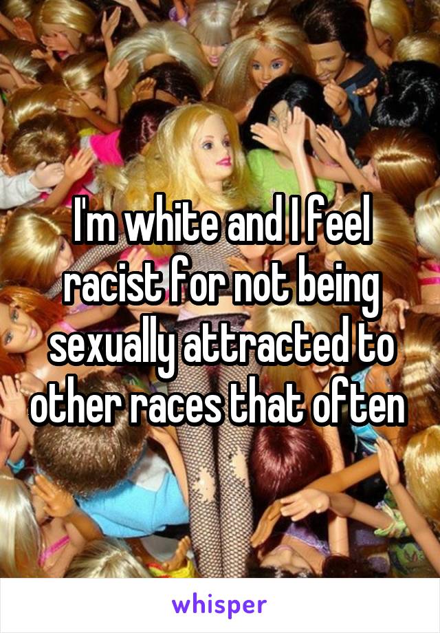 I'm white and I feel racist for not being sexually attracted to other races that often 