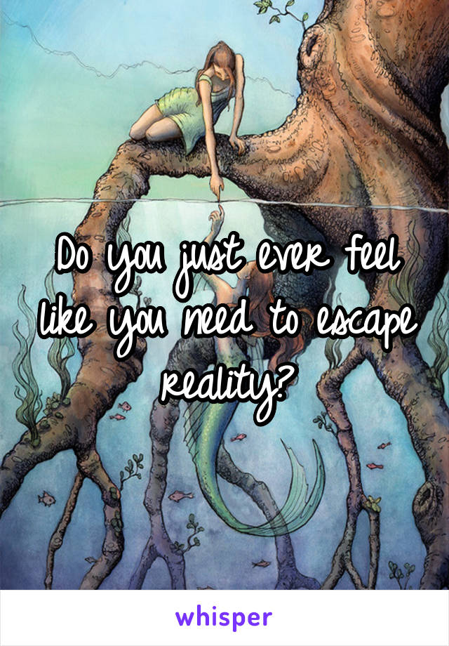 Do you just ever feel like you need to escape reality?