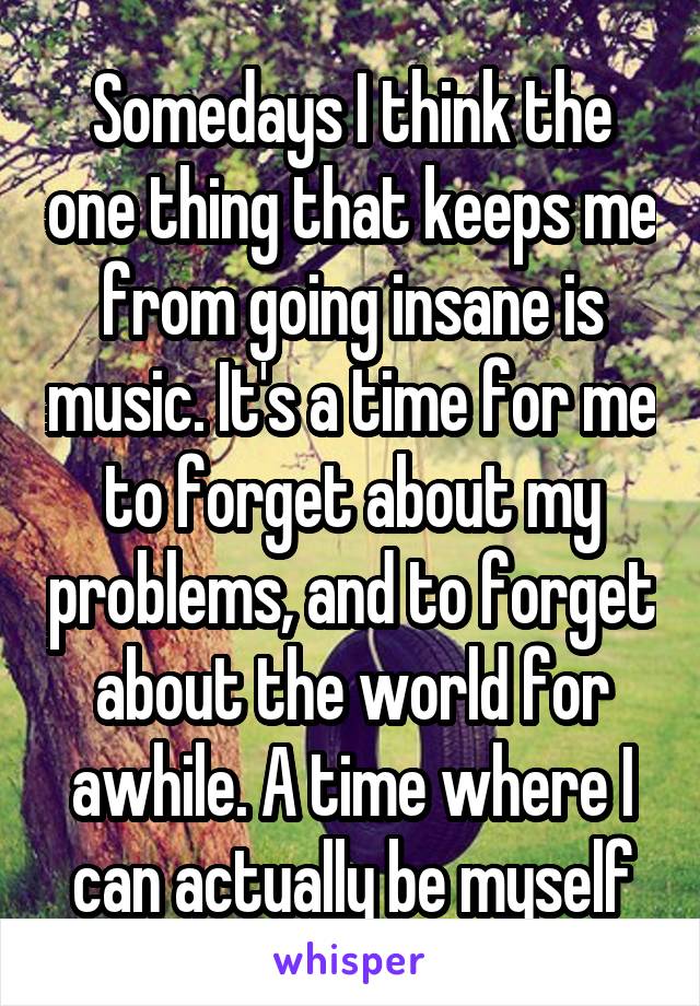 Somedays I think the one thing that keeps me from going insane is music. It's a time for me to forget about my problems, and to forget about the world for awhile. A time where I can actually be myself