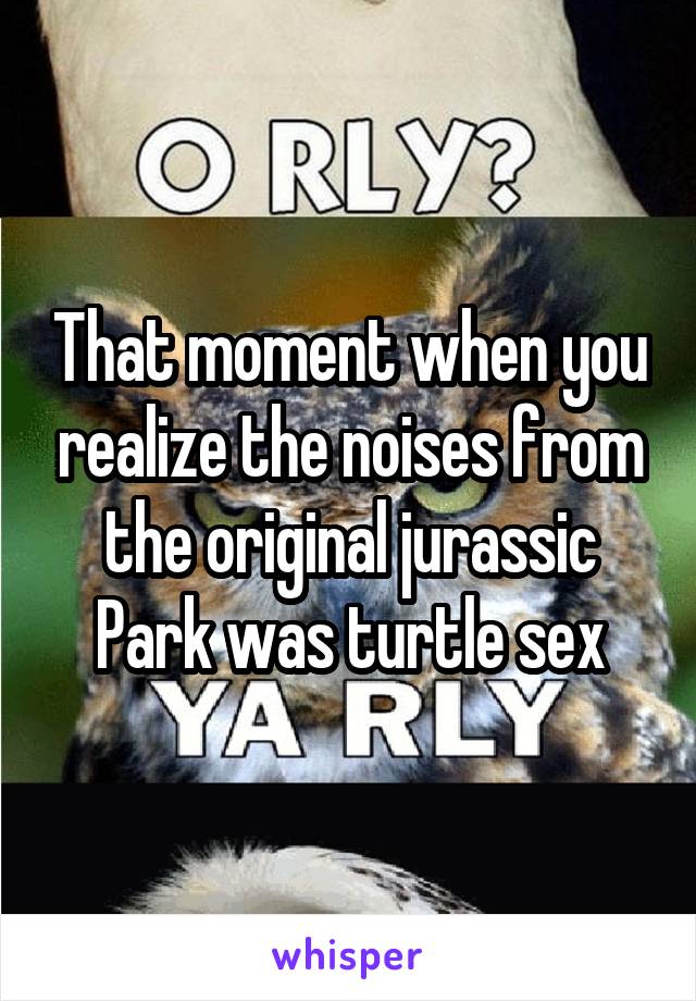 That moment when you realize the noises from the original jurassic Park was turtle sex