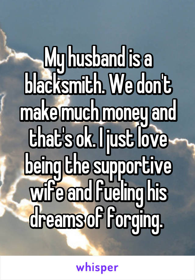 My husband is a blacksmith. We don't make much money and that's ok. I just love being the supportive wife and fueling his dreams of forging. 