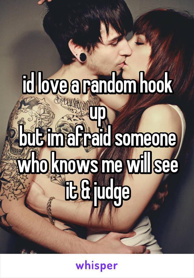 id love a random hook up
but im afraid someone who knows me will see it & judge