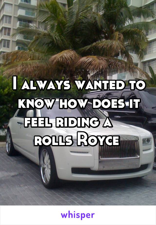 I always wanted to know how does it feel riding a      rolls Royce 