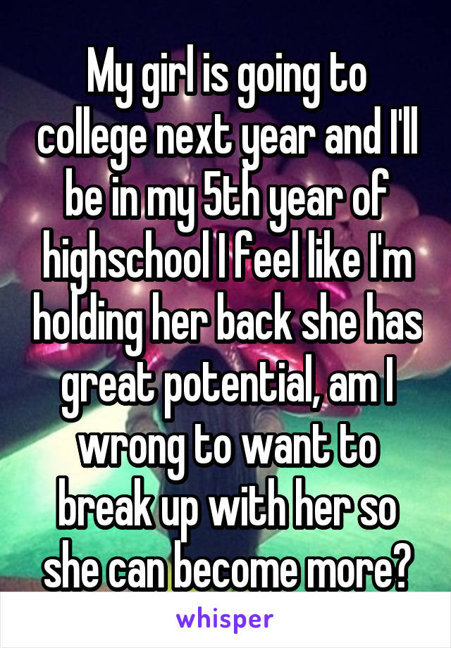 My girl is going to college next year and I'll be in my 5th year of highschool I feel like I'm holding her back she has great potential, am I wrong to want to break up with her so she can become more?