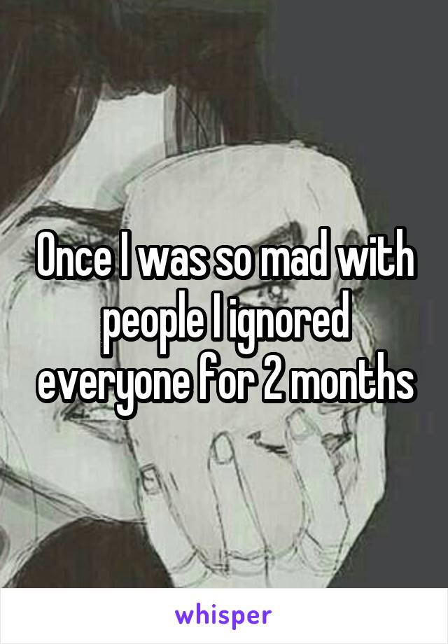 Once I was so mad with people I ignored everyone for 2 months