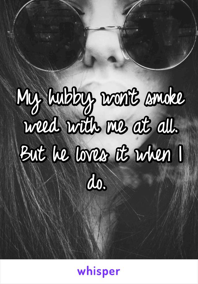 My hubby won't smoke weed with me at all. But he loves it when I do. 