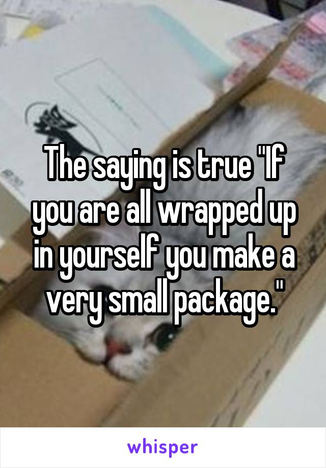 The saying is true "If you are all wrapped up in yourself you make a very small package."