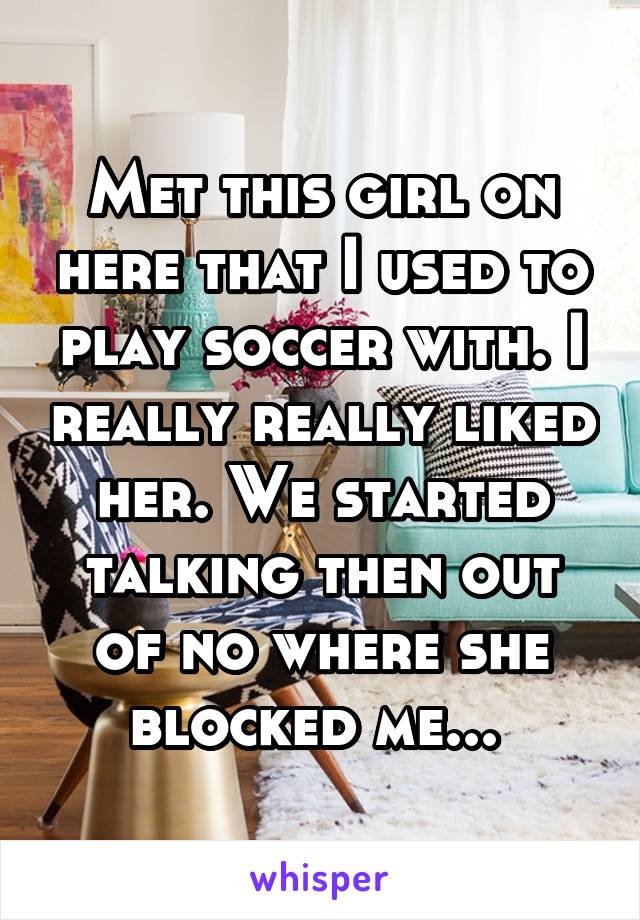 Met this girl on here that I used to play soccer with. I really really liked her. We started talking then out of no where she blocked me... 