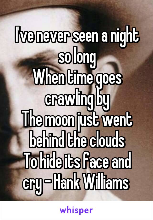 I've never seen a night so long
When time goes crawling by
The moon just went behind the clouds
To hide its face and cry - Hank Williams 