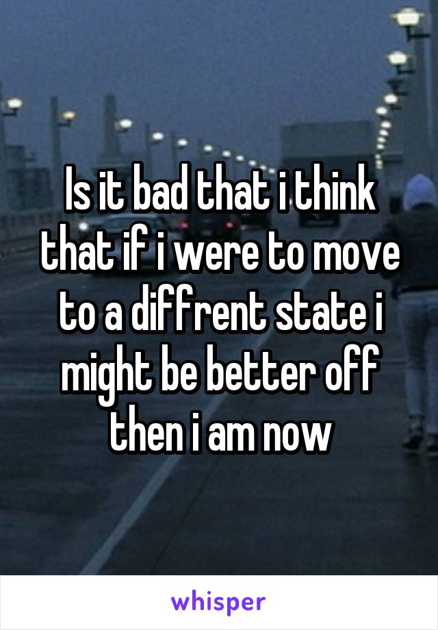 Is it bad that i think that if i were to move to a diffrent state i might be better off then i am now