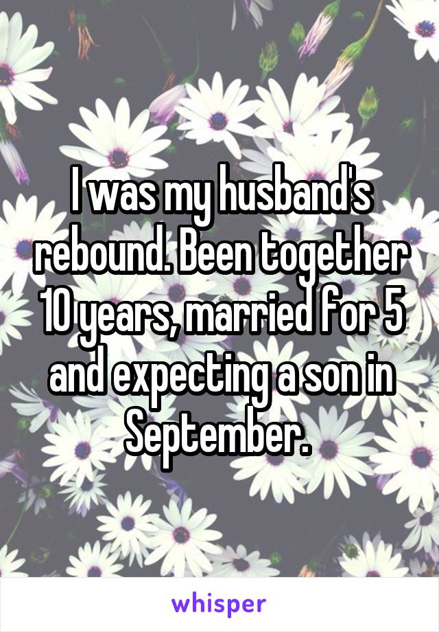 I was my husband's rebound. Been together 10 years, married for 5 and expecting a son in September. 