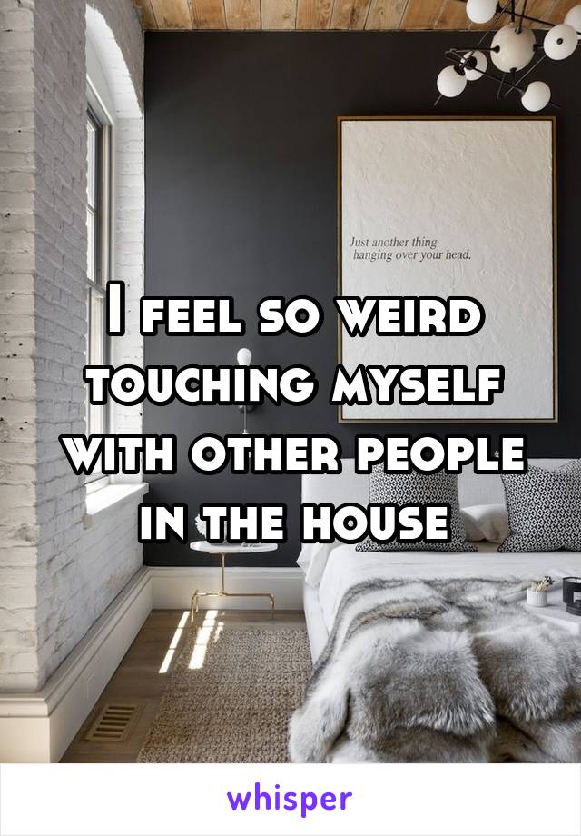 I feel so weird touching myself with other people in the house