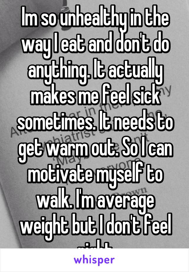 Im so unhealthy in the way I eat and don't do anything. It actually makes me feel sick sometimes. It needs to get warm out. So I can motivate myself to walk. I'm average weight but I don't feel right
