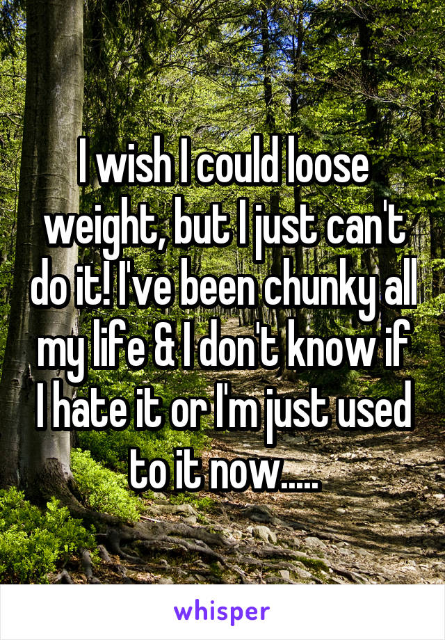 I wish I could loose weight, but I just can't do it! I've been chunky all my life & I don't know if I hate it or I'm just used to it now.....