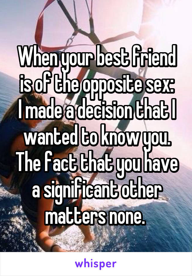 When your best friend is of the opposite sex:
I made a decision that I wanted to know you. The fact that you have a significant other matters none. 