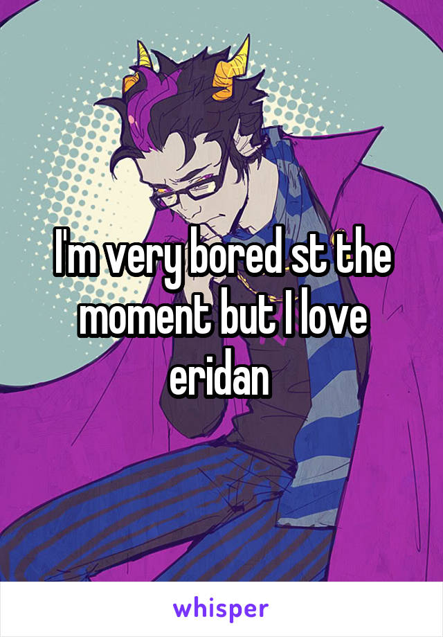 I'm very bored st the moment but I love eridan 