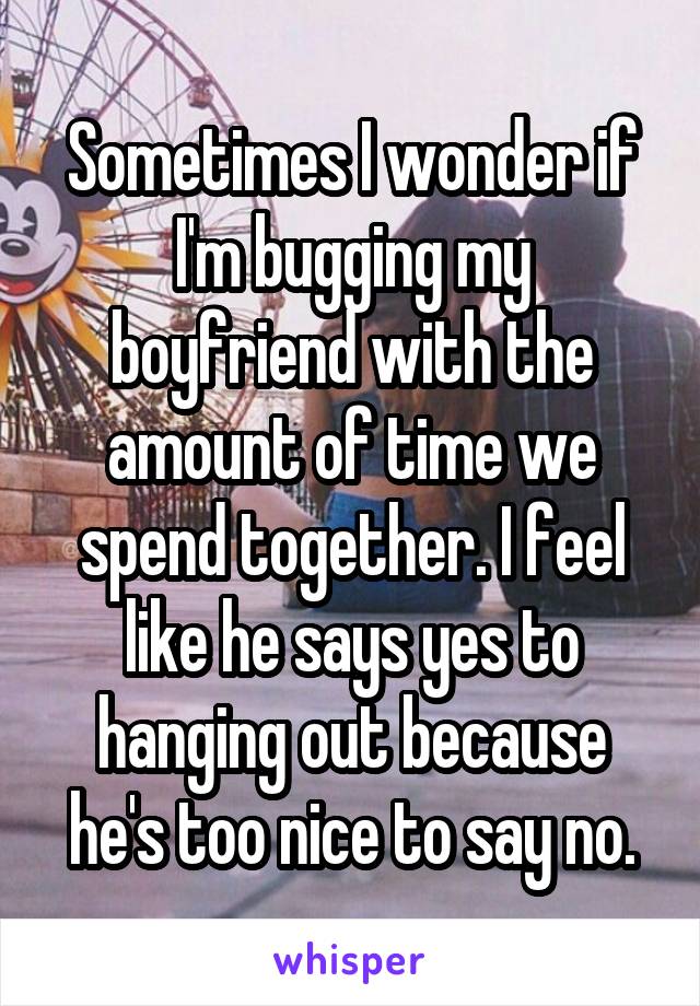 Sometimes I wonder if I'm bugging my boyfriend with the amount of time we spend together. I feel like he says yes to hanging out because he's too nice to say no.