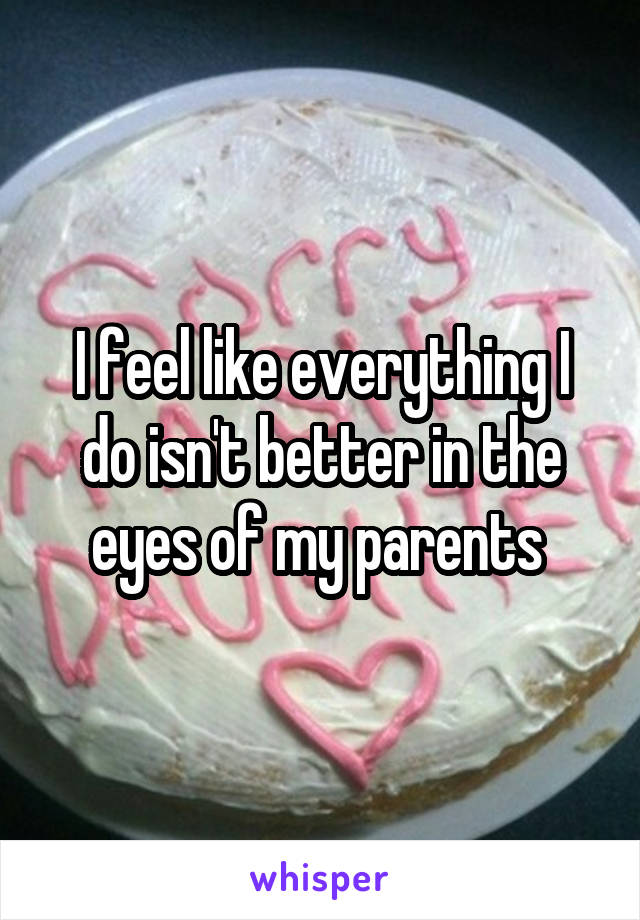 I feel like everything I do isn't better in the eyes of my parents 