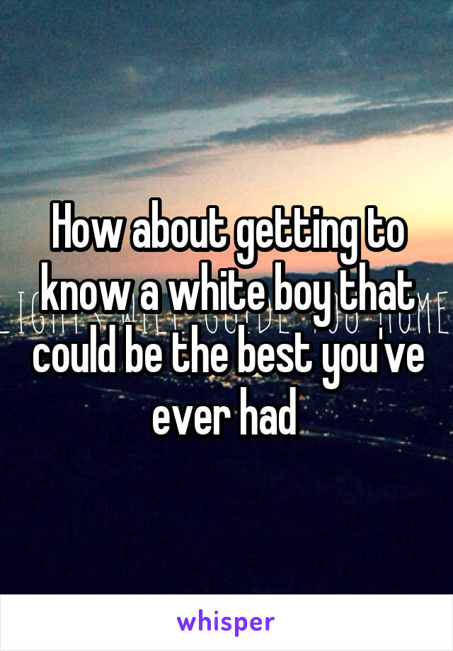 How about getting to know a white boy that could be the best you've ever had 