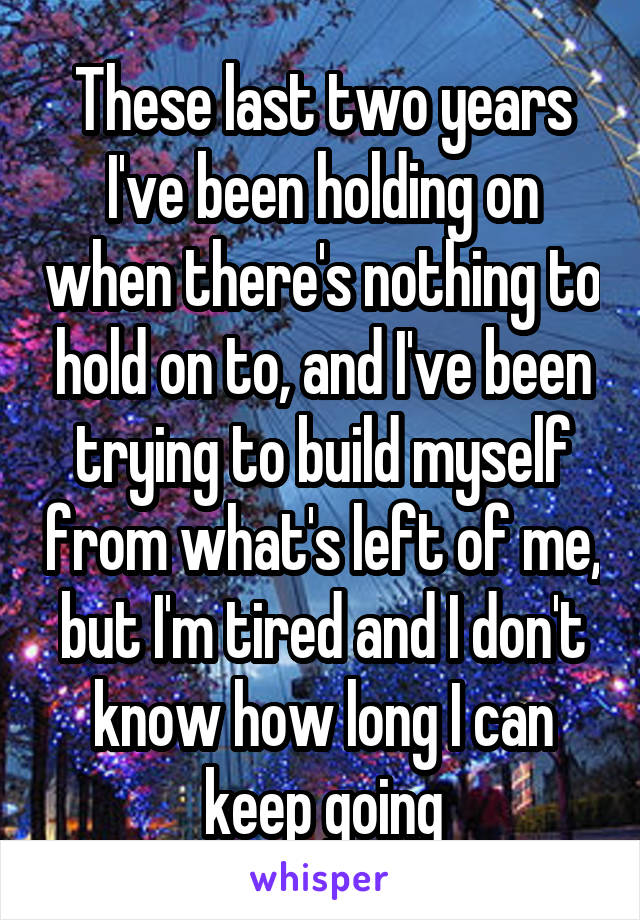 These last two years I've been holding on when there's nothing to hold on to, and I've been trying to build myself from what's left of me, but I'm tired and I don't know how long I can keep going