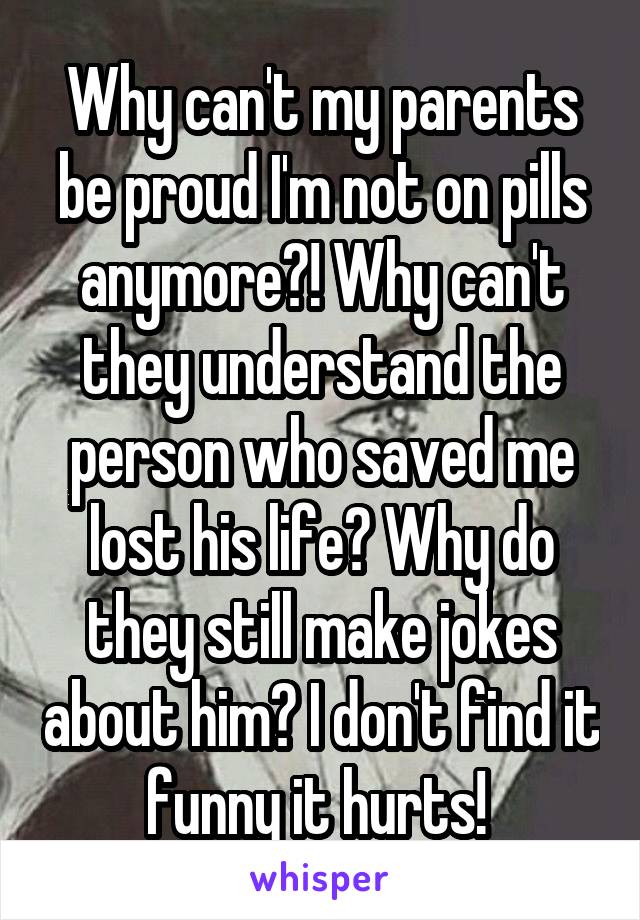 Why can't my parents be proud I'm not on pills anymore?! Why can't they understand the person who saved me lost his life? Why do they still make jokes about him? I don't find it funny it hurts! 