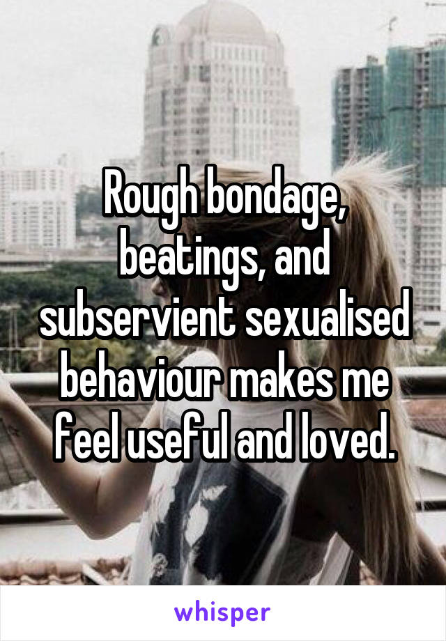 Rough bondage, beatings, and subservient sexualised behaviour makes me feel useful and loved.