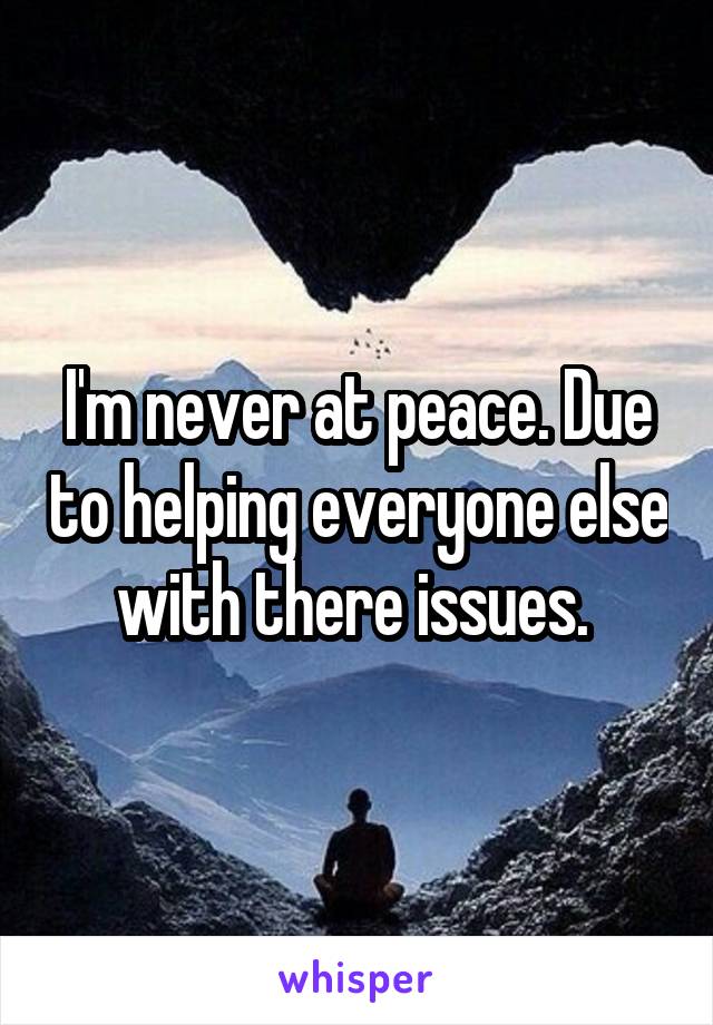 I'm never at peace. Due to helping everyone else with there issues. 