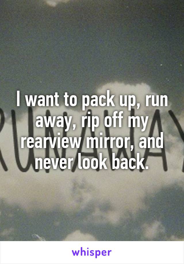 I want to pack up, run away, rip off my rearview mirror, and never look back.