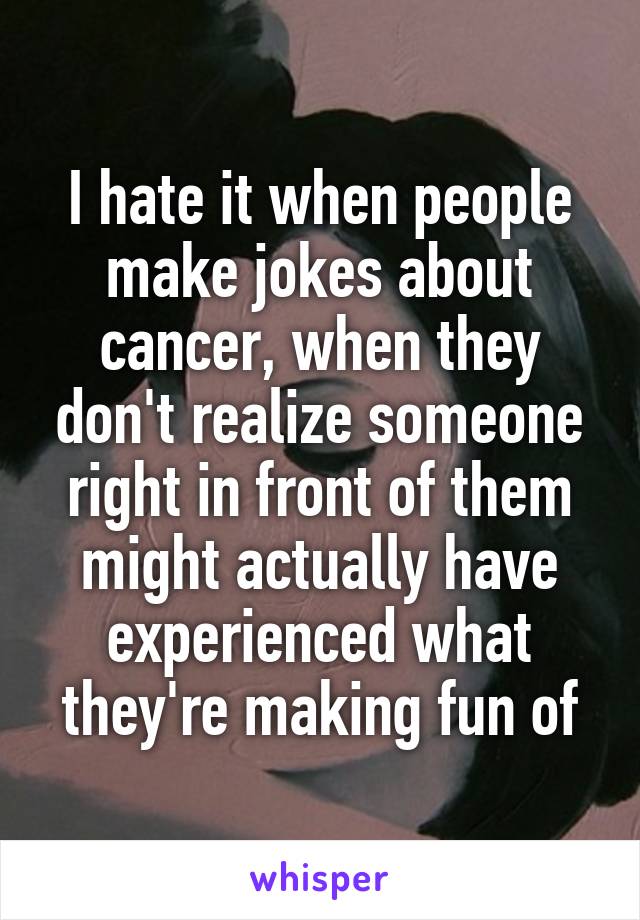 I hate it when people make jokes about cancer, when they don't realize someone right in front of them might actually have experienced what they're making fun of