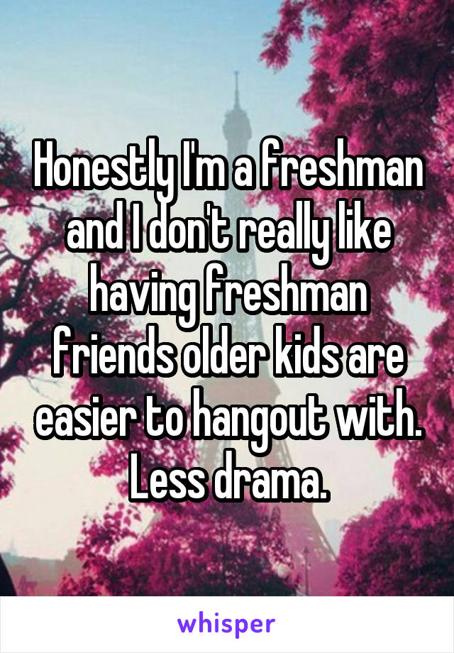 Honestly I'm a freshman and I don't really like having freshman friends older kids are easier to hangout with. Less drama.