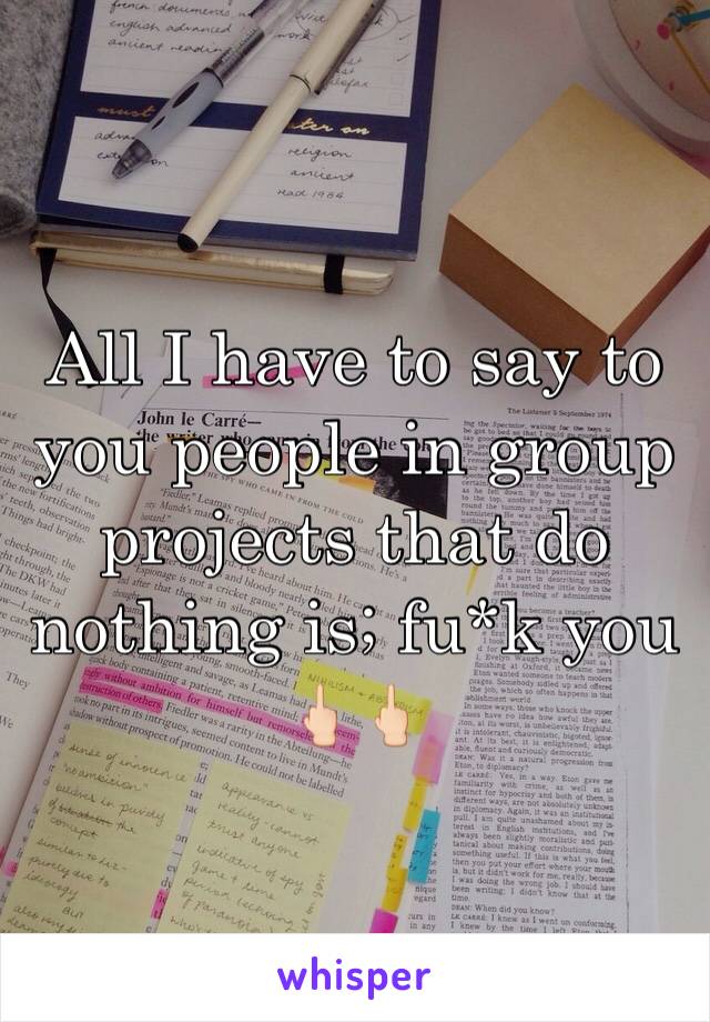 All I have to say to you people in group projects that do nothing is; fu*k you 🖕🏻🖕🏻