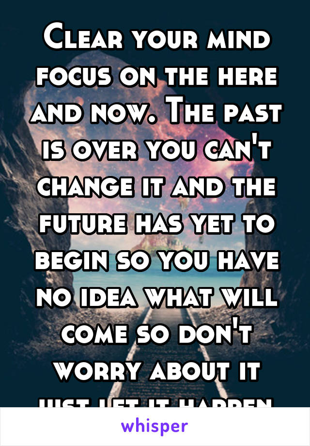Clear your mind focus on the here and now. The past is over you can't change it and the future has yet to begin so you have no idea what will come so don't worry about it just let it happen 