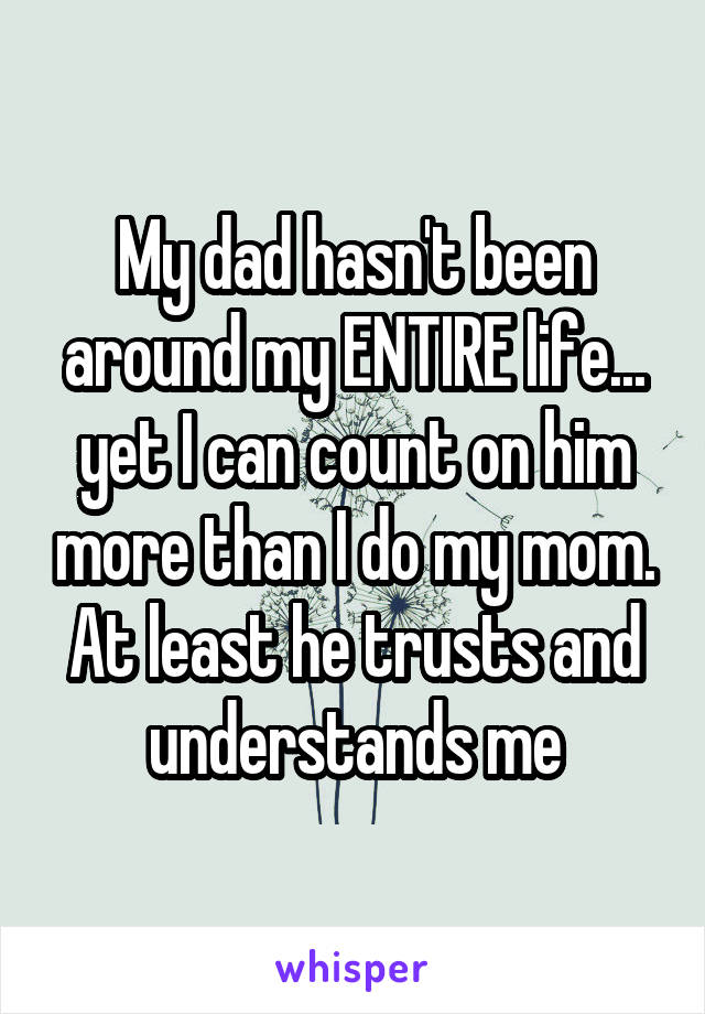 My dad hasn't been around my ENTIRE life... yet I can count on him more than I do my mom. At least he trusts and understands me