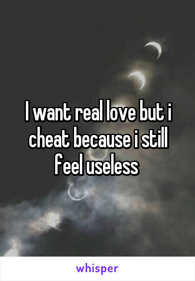 I want real love but i cheat because i still feel useless 