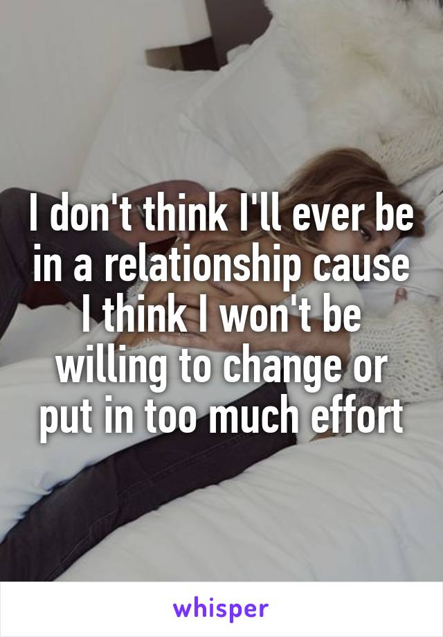 I don't think I'll ever be in a relationship cause I think I won't be willing to change or put in too much effort