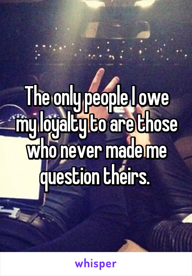 The only people I owe my loyalty to are those who never made me question theirs. 